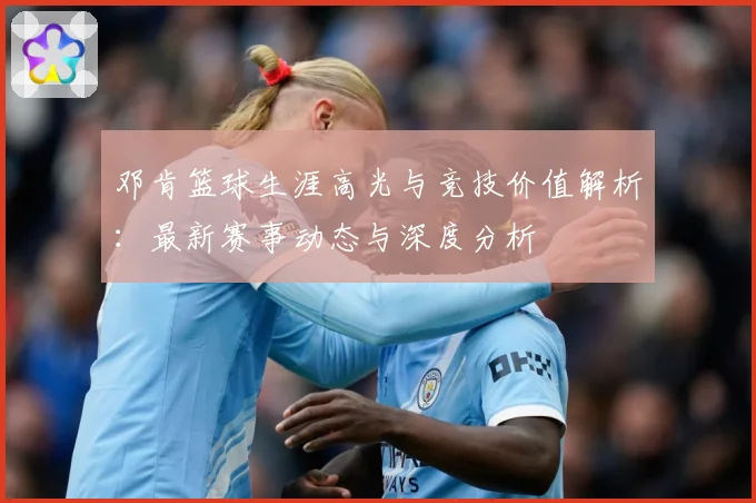 邓肯篮球生涯高光与竞技价值解析：最新赛事动态与深度分析