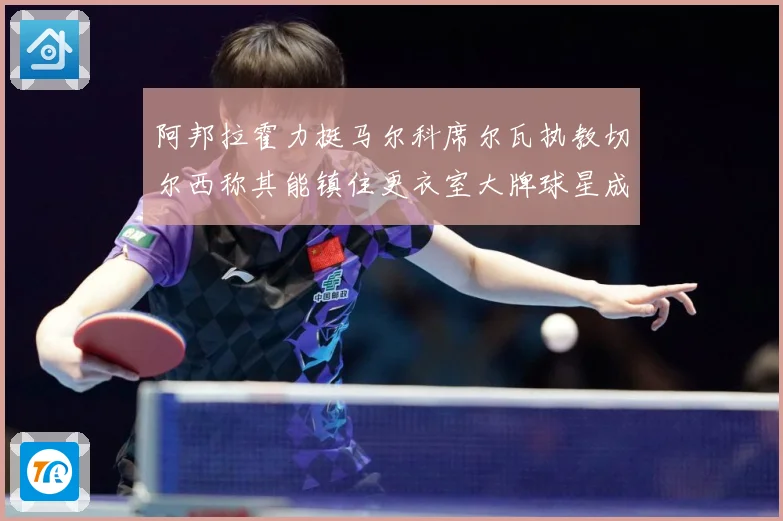 阿邦拉霍力挺马尔科席尔瓦执教切尔西称其能镇住更衣室大牌球星成长观察：最新赛事动态与深度分析