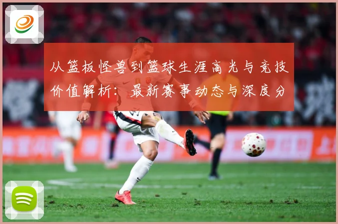 从篮板怪兽到篮球生涯高光与竞技价值解析：最新赛事动态与深度分析