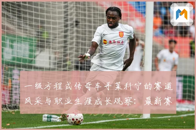 一级方程式传奇车手莱科宁的赛道风采与职业生涯成长观察：最新赛事动态与深度分析
