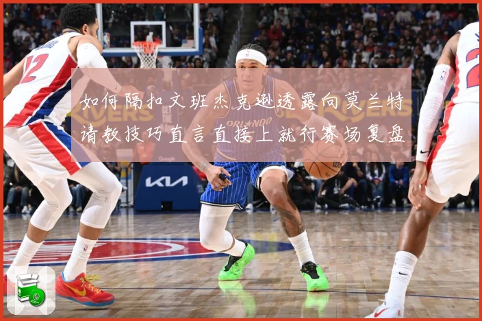 如何隔扣文班杰克逊透露向莫兰特请教技巧直言直接上就行赛场复盘：最新赛事动态与深度分析